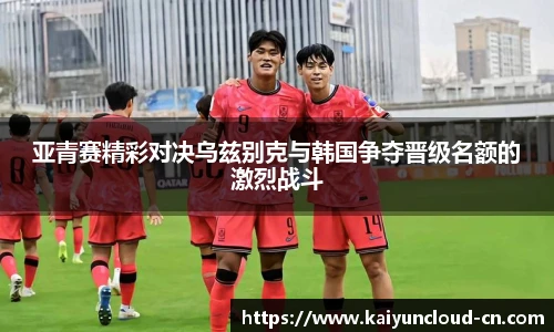亚青赛精彩对决乌兹别克与韩国争夺晋级名额的激烈战斗
